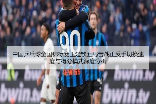 中国乒乓球全国锦标赛王楚钦五局苦战正反手切换速度与得分模式深度分析
