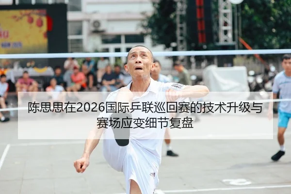 陈思思在2026国际乒联巡回赛的技术升级与赛场应变细节复盘